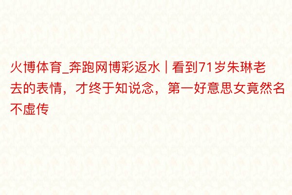 火博体育_奔跑网博彩返水 | 看到71岁朱琳老去的表情，才终于知说念，第一好意思女竟然名不虚传