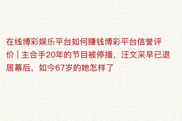 在线博彩娱乐平台如何赚钱博彩平台信誉评价 | 主合手20年的节目被停播，汪文采早已退居幕后，如今67岁的她怎样了