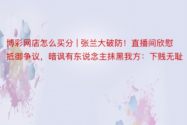 博彩网店怎么买分 | 张兰大破防！直播间欣慰抵御争议，暗讽有东说念主抹黑我方：下贱无耻