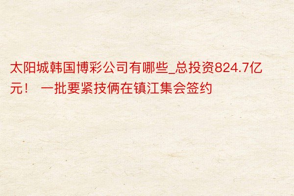太阳城韩国博彩公司有哪些_总投资824.7亿元！ 一批要紧技俩在镇江集会签约