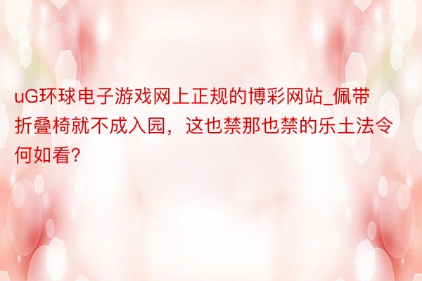 uG环球电子游戏网上正规的博彩网站_佩带折叠椅就不成入园，这也禁那也禁的乐土法令何如看？