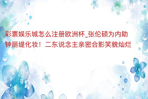 彩票娱乐城怎么注册欧洲杯_张伦硕为内助钟丽缇化妆！二东说念主亲密合影笑貌灿烂
