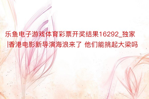 乐鱼电子游戏体育彩票开奖结果16292_独家 |香港电影新导演海浪来了 他们能挑起大梁吗