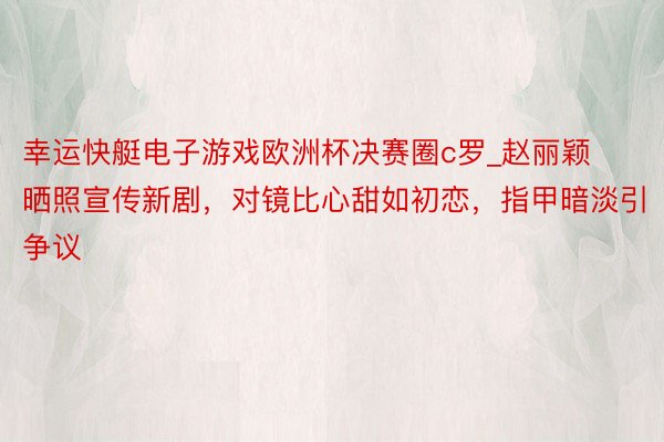 幸运快艇电子游戏欧洲杯决赛圈c罗_赵丽颖晒照宣传新剧，对镜比心甜如初恋，指甲暗淡引争议
