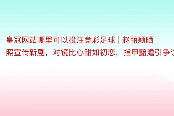皇冠网站哪里可以投注竞彩足球 | 赵丽颖晒照宣传新剧，对镜比心甜如初恋，指甲黯澹引争议