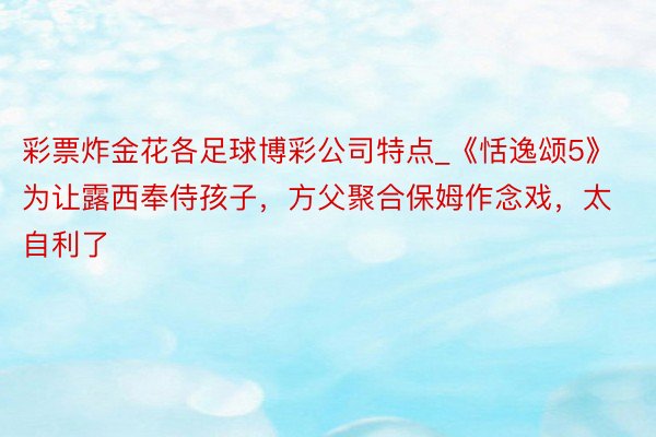 彩票炸金花各足球博彩公司特点_《恬逸颂5》为让露西奉侍孩子，方父聚合保姆作念戏，太自利了