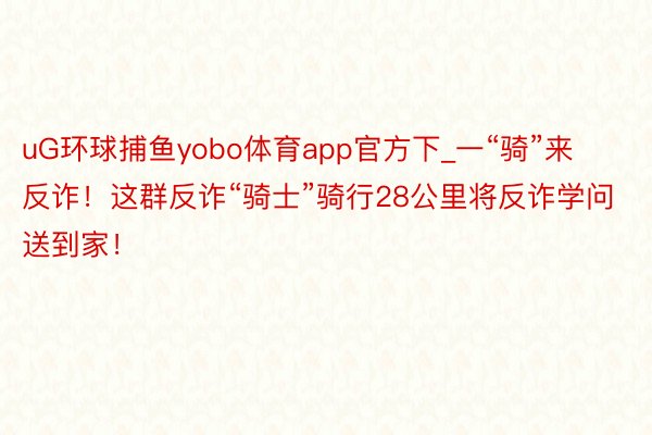 uG环球捕鱼yobo体育app官方下_一“骑”来反诈！这群反诈“骑士”骑行28公里将反诈学问送到家！