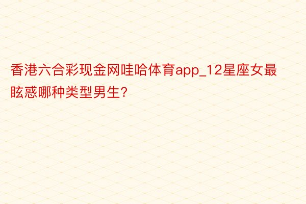 香港六合彩现金网哇哈体育app_12星座女最眩惑哪种类型男生?