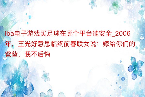 iba电子游戏买足球在哪个平台能安全_2006年，王光好意思临终前春联女说：嫁给你们的爸爸，我不后悔