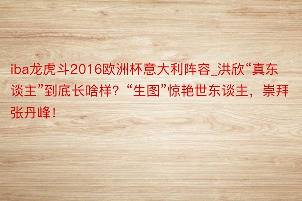 iba龙虎斗2016欧洲杯意大利阵容_洪欣“真东谈主”到底长啥样？“生图”惊艳世东谈主，崇拜张丹峰！