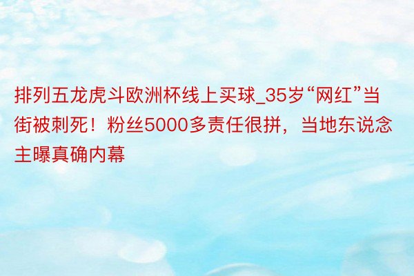 排列五龙虎斗欧洲杯线上买球_35岁“网红”当街被刺死！粉丝5000多责任很拼，当地东说念主曝真确内幕