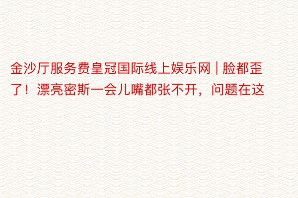 金沙厅服务费皇冠国际线上娱乐网 | 脸都歪了！漂亮密斯一会儿嘴都张不开，问题在这