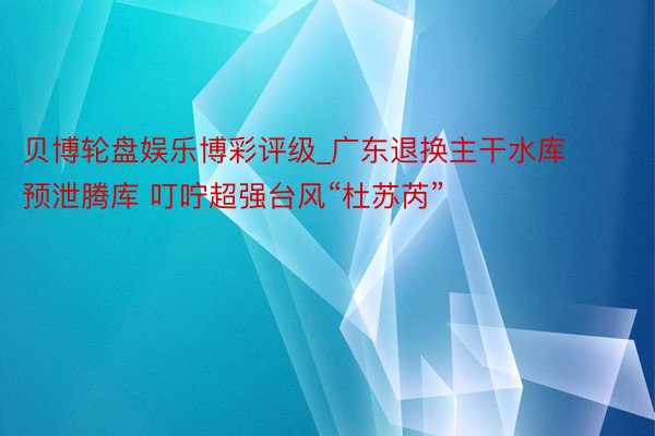贝博轮盘娱乐博彩评级_广东退换主干水库预泄腾库 叮咛超强台风“杜苏芮”