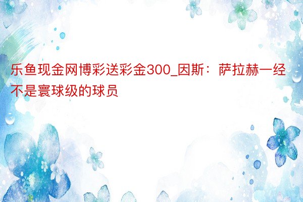 乐鱼现金网博彩送彩金300_因斯：萨拉赫一经不是寰球级的球员