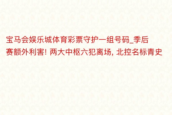 宝马会娱乐城体育彩票守护一组号码_季后赛额外利害! 两大中枢六犯离场, 北控名标青史