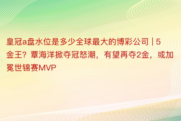 皇冠a盘水位是多少全球最大的博彩公司 | 5金王？覃海洋掀夺冠怒潮，有望再夺2金，或加冕世锦赛MVP