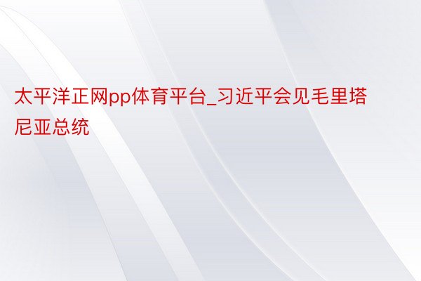 太平洋正网pp体育平台_习近平会见毛里塔尼亚总统