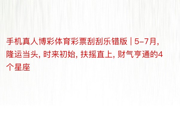 手机真人博彩体育彩票刮刮乐错版 | 5-7月, 隆运当头, 时来初始, 扶摇直上, 财气亨通的4个星座