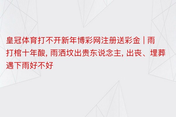 皇冠体育打不开新年博彩网注册送彩金 | 雨打棺十年酸, 雨洒坟出贵东说念主, 出丧、埋葬遇下雨好不好