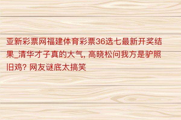 亚新彩票网福建体育彩票36选七最新开奖结果_清华才子真的大气, 高晓松问我方是驴照旧鸡? 网友谜底太搞笑