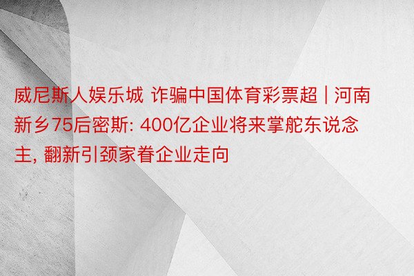 威尼斯人娱乐城 诈骗中国体育彩票超 | 河南新乡75后密斯: 400亿企业将来掌舵东说念主, 翻新引颈家眷企业走向