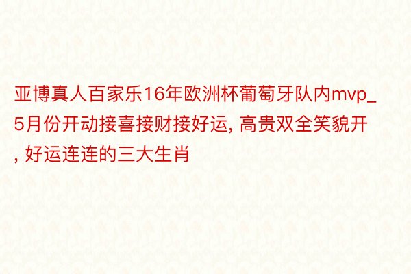 亚博真人百家乐16年欧洲杯葡萄牙队内mvp_5月份开动接喜接财接好运, 高贵双全笑貌开, 好运连连的三大生肖