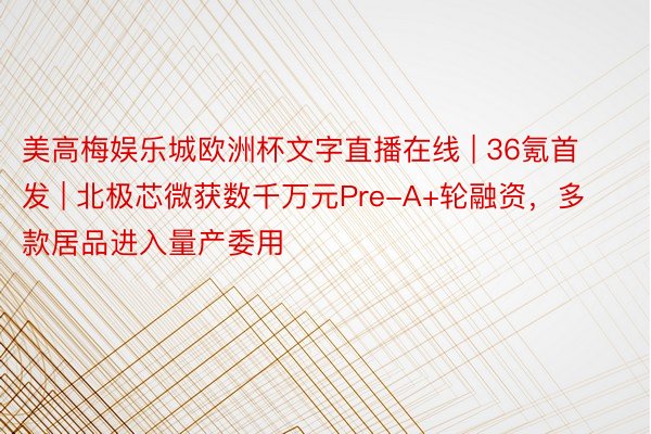 美高梅娱乐城欧洲杯文字直播在线 | 36氪首发 | 北极芯微获数千万元Pre-A+轮融资，多款居品进入量产委用