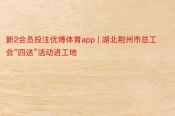 新2会员投注优博体育app | 湖北荆州市总工会“四送”活动进工地