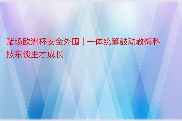赌场欧洲杯安全外围 | 一体统筹鼓动教悔科技东谈主才成长