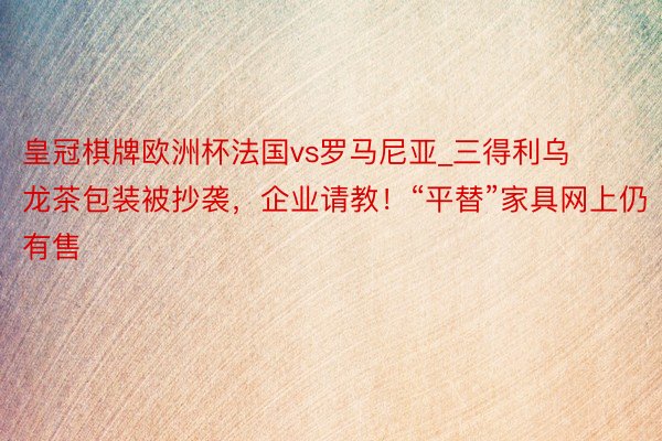 皇冠棋牌欧洲杯法国vs罗马尼亚_三得利乌龙茶包装被抄袭，企业请教！“平替”家具网上仍有售