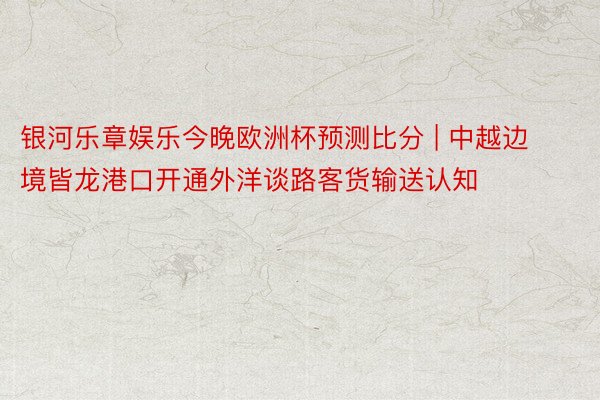 银河乐章娱乐今晚欧洲杯预测比分 | 中越边境皆龙港口开通外洋谈路客货输送认知