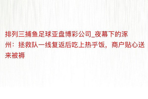 排列三捕鱼足球亚盘博彩公司_夜幕下的涿州：拯救队一线复返后吃上热乎饭，商户贴心送来被褥