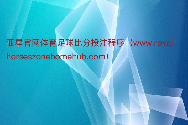 亚星官网体育足球比分投注程序（www.royalhorseszonehomehub.com）