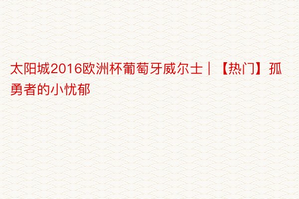 太阳城2016欧洲杯葡萄牙威尔士 | 【热门】孤勇者的小忧郁