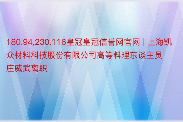 180.94,230.116皇冠皇冠信誉网官网 | 上海凯众材料科技股份有限公司高等料理东谈主员庄威武离职