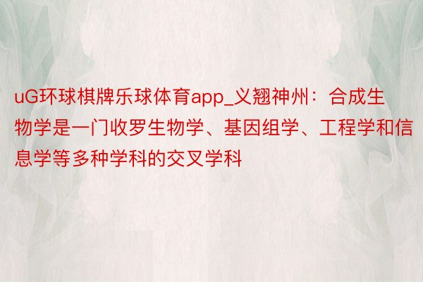 uG环球棋牌乐球体育app_义翘神州：合成生物学是一门收罗生物学、基因组学、工程学和信息学等多种学科的交叉学科