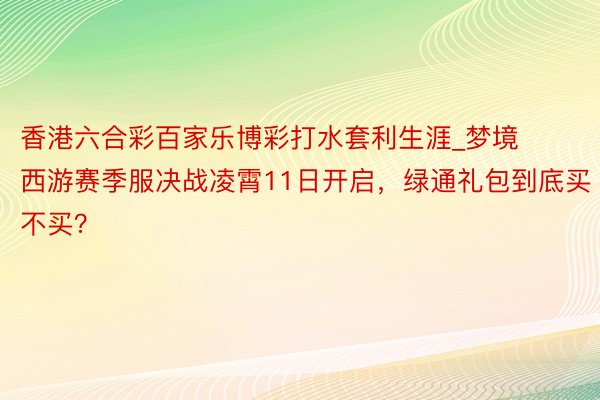 香港六合彩百家乐博彩打水套利生涯_梦境西游赛季服决战凌霄11日开启，绿通礼包到底买不买？