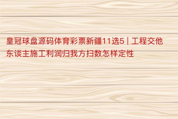 皇冠球盘源码体育彩票新疆11选5 | 工程交他东谈主施工利润归我方扫数怎样定性