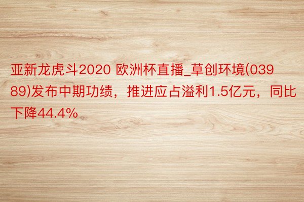 亚新龙虎斗2020 欧洲杯直播_草创环境(03989)发布中期功绩，推进应占溢利1.5亿元，同比下降44.4%
