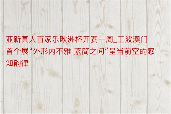 亚新真人百家乐欧洲杯开赛一周_王波澳门首个展“外形内不雅 繁简之间”呈当前空的感知韵律