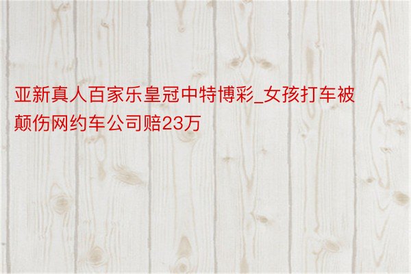 亚新真人百家乐皇冠中特博彩_女孩打车被颠伤网约车公司赔23万