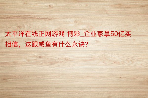 太平洋在线正网游戏 博彩_企业家拿50亿买相信，这跟咸鱼有什么永诀？
