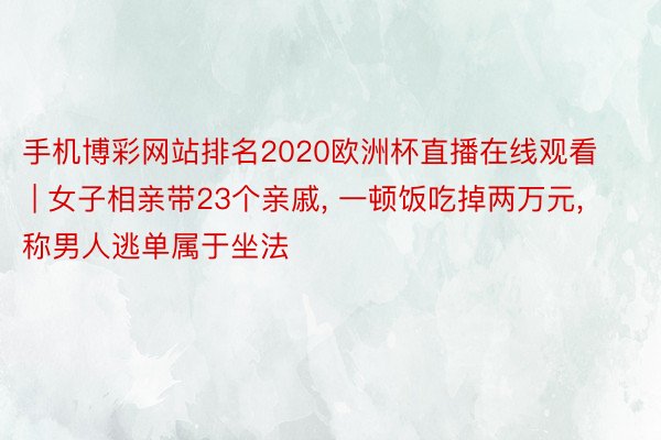 手机博彩网站排名2020欧洲杯直播在线观看 | 女子相亲带23个亲戚, 一顿饭吃掉两万元, 称男人逃单属于坐法