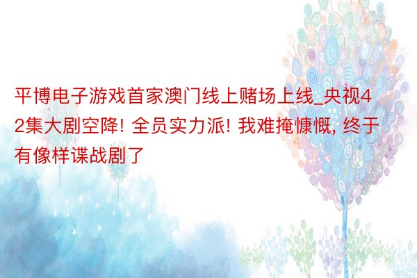 平博电子游戏首家澳门线上赌场上线_央视42集大剧空降! 全员实力派! 我难掩慷慨, 终于有像样谍战剧了