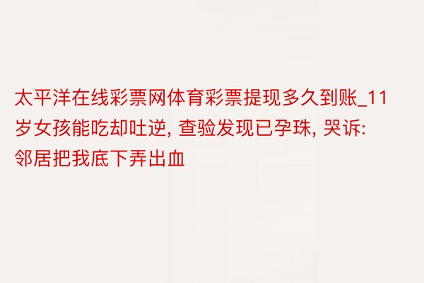 太平洋在线彩票网体育彩票提现多久到账_11岁女孩能吃却吐逆, 查验发现已孕珠, 哭诉: 邻居把我底下弄出血