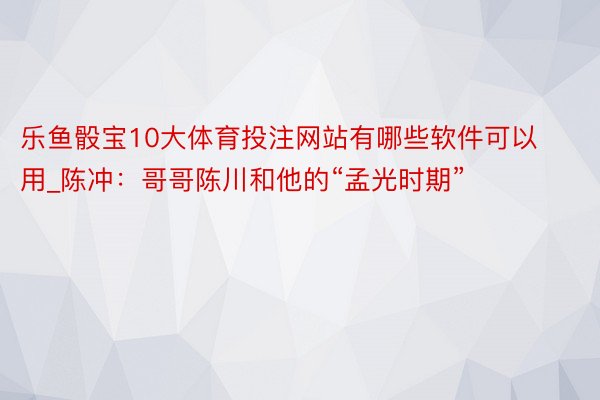 乐鱼骰宝10大体育投注网站有哪些软件可以用_陈冲：哥哥陈川和他的“孟光时期”