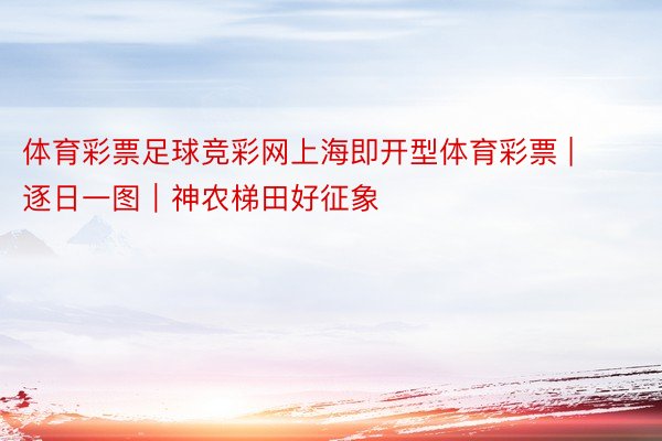 体育彩票足球竞彩网上海即开型体育彩票 | 逐日一图｜神农梯田好征象