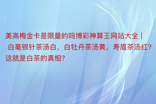 美高梅金卡是限量的吗博彩神算王网站大全 | 白毫银针茶汤白，白牡丹茶汤黄，寿眉茶汤红？这就是白茶的真相？