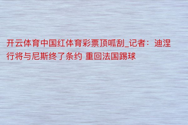 开云体育中国红体育彩票顶呱刮_记者：迪涅行将与尼斯终了条约 重回法国踢球