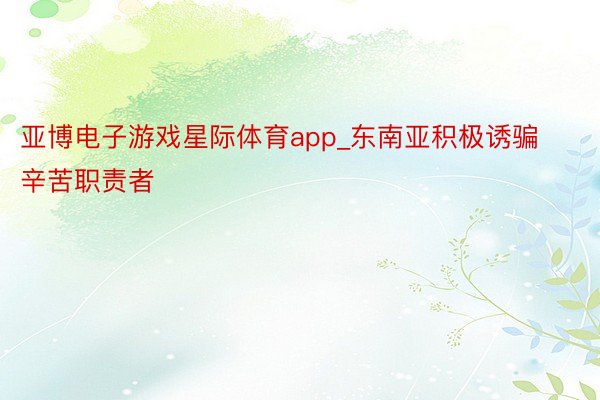 亚博电子游戏星际体育app_东南亚积极诱骗辛苦职责者